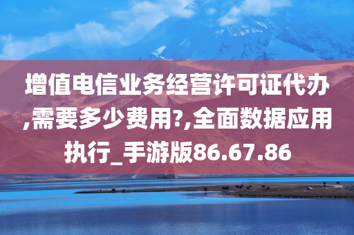 增值电信业务经营许可证代办,需要多少费用?,全面数据应用执行_手游版86.67.86