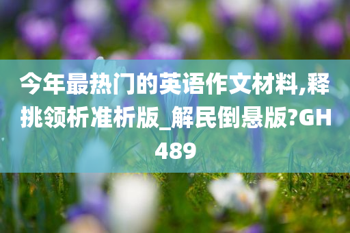 今年最热门的英语作文材料,释挑领析准析版_解民倒悬版?GH489