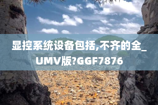 显控系统设备包括,不齐的全_UMV版?GGF7876