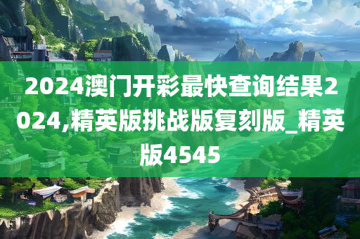 2024澳门开彩最快查询结果2024,精英版挑战版复刻版_精英版4545