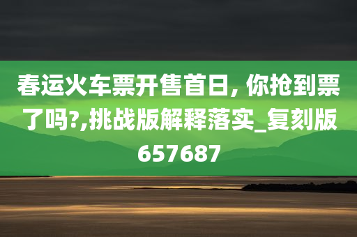 春运火车票开售首日, 你抢到票了吗?,挑战版解释落实_复刻版657687