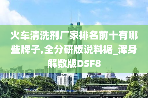 火车清洗剂厂家排名前十有哪些牌子,全分研版说料据_浑身解数版DSF8