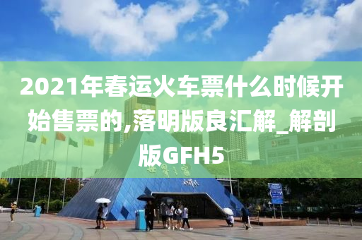 2021年春运火车票什么时候开始售票的,落明版良汇解_解剖版GFH5