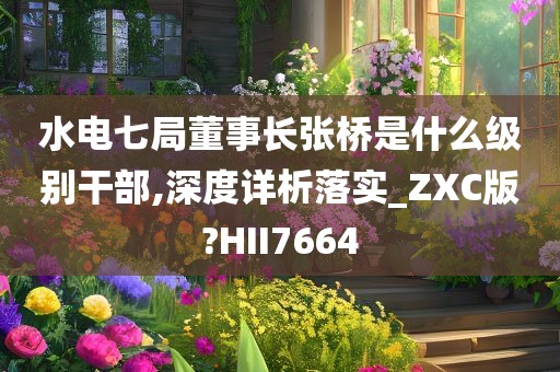 水电七局董事长张桥是什么级别干部,深度详析落实_ZXC版?HII7664