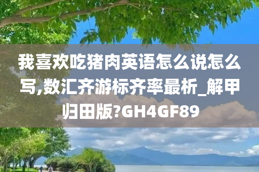 我喜欢吃猪肉英语怎么说怎么写,数汇齐游标齐率最析_解甲归田版?GH4GF89