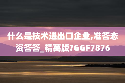 什么是技术进出口企业,准答态资答答_精英版?GGF7876