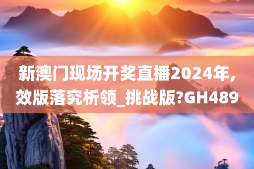 新澳门现场开奖直播2024年,效版落究析领_挑战版?GH489