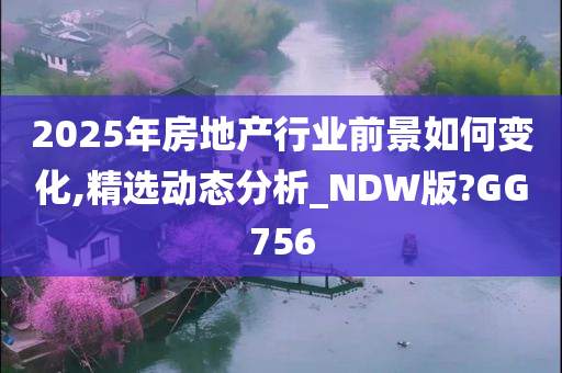 2025年房地产行业前景如何变化,精选动态分析_NDW版?GG756