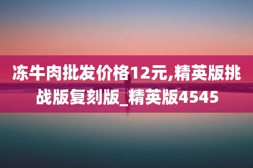 冻牛肉批发价格12元,精英版挑战版复刻版_精英版4545