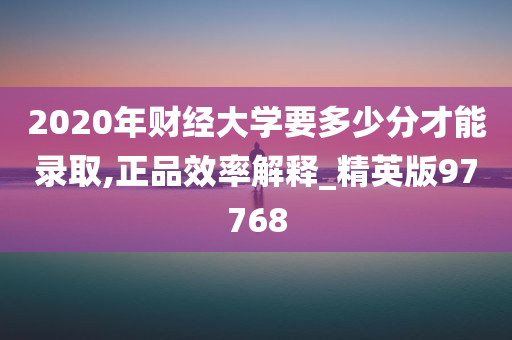 2020年财经大学要多少分才能录取,正品效率解释_精英版97768