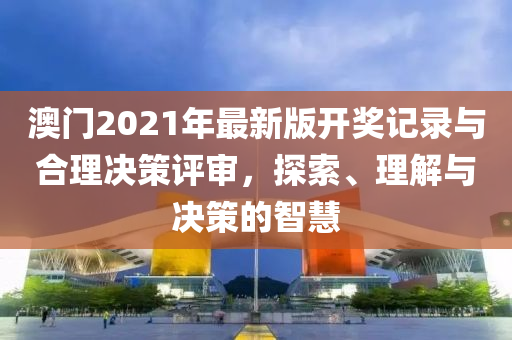 澳门2021年最新版开奖记录与合理决策评审，探索、理解与决策的智慧