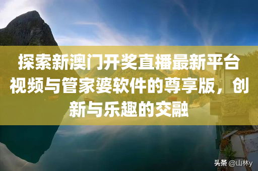 探索新澳门开奖直播最新平台视频与管家婆软件的尊享版，创新与乐趣的交融