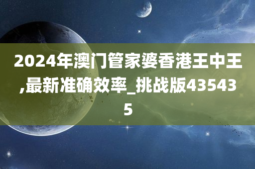 2024年澳门管家婆香港王中王,最新准确效率_挑战版435435