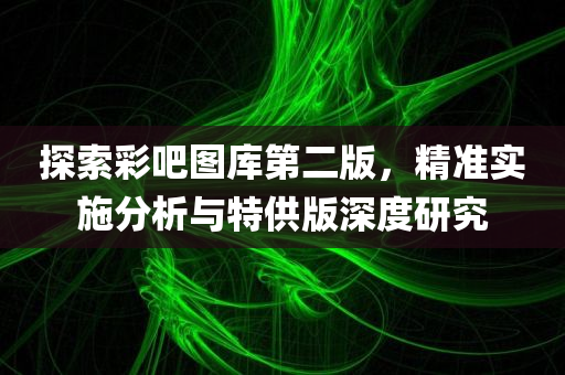 探索彩吧图库第二版，精准实施分析与特供版深度研究