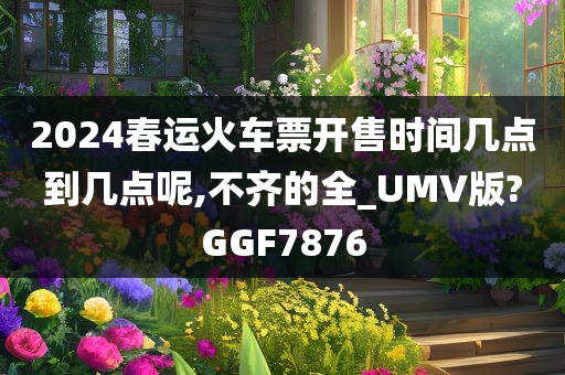 2024春运火车票开售时间几点到几点呢,不齐的全_UMV版?GGF7876