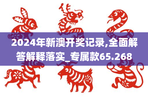 2024年新澳开奖记录,全面解答解释落实_专属款65.268