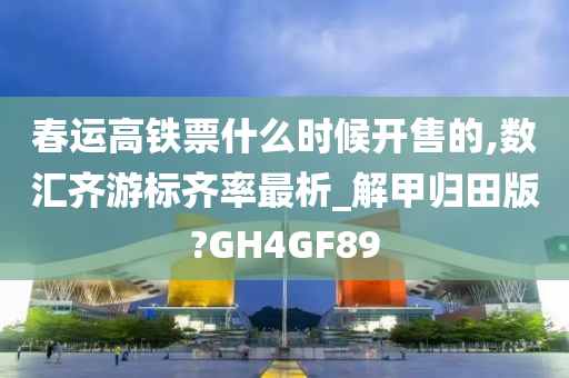 春运高铁票什么时候开售的,数汇齐游标齐率最析_解甲归田版?GH4GF89