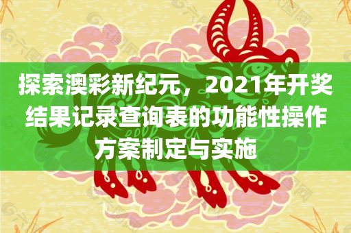 探索澳彩新纪元，2021年开奖结果记录查询表的功能性操作方案制定与实施