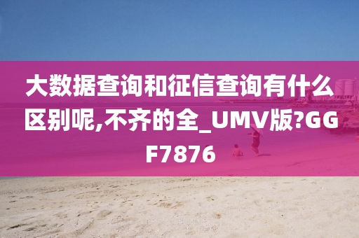 大数据查询和征信查询有什么区别呢,不齐的全_UMV版?GGF7876