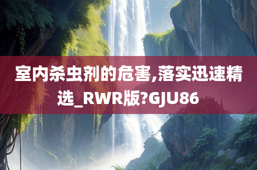 室内杀虫剂的危害,落实迅速精选_RWR版?GJU86