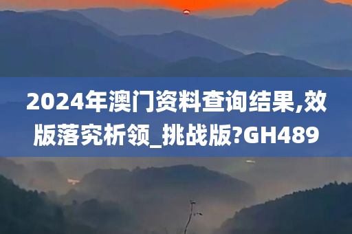 2024年澳门资料查询结果,效版落究析领_挑战版?GH489