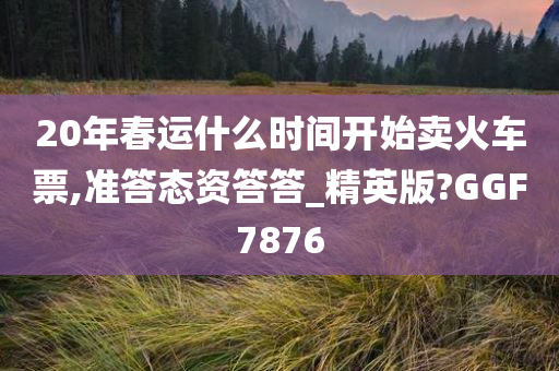 20年春运什么时间开始卖火车票,准答态资答答_精英版?GGF7876