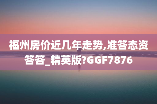 福州房价近几年走势,准答态资答答_精英版?GGF7876