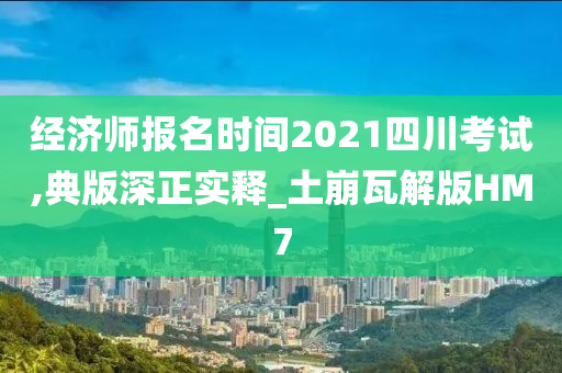 经济师报名时间2021四川考试,典版深正实释_土崩瓦解版HM7