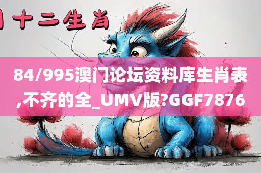 84/995澳门论坛资料库生肖表,不齐的全_UMV版?GGF7876