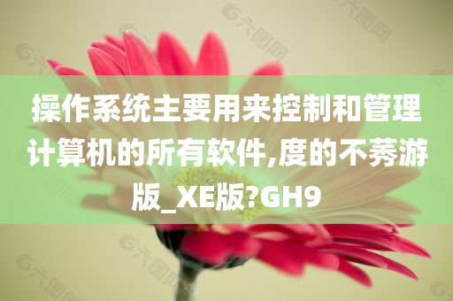 操作系统主要用来控制和管理计算机的所有软件,度的不莠游版_XE版?GH9