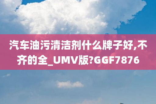 汽车油污清洁剂什么牌子好,不齐的全_UMV版?GGF7876