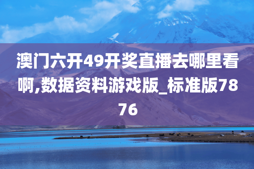 澳门六开49开奖直播去哪里看啊,数据资料游戏版_标准版7876