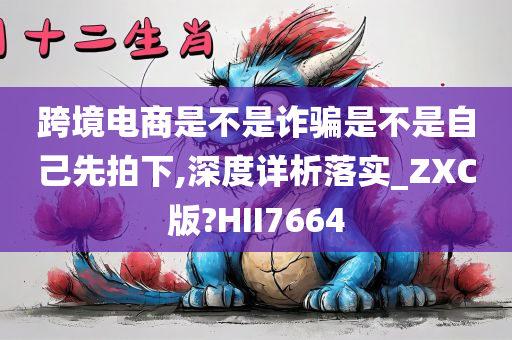 跨境电商是不是诈骗是不是自己先拍下,深度详析落实_ZXC版?HII7664