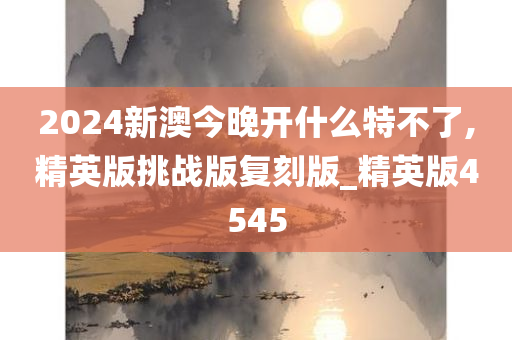 2024新澳今晚开什么特不了,精英版挑战版复刻版_精英版4545