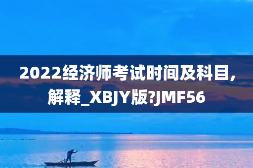 2022经济师考试时间及科目,解释_XBJY版?JMF56