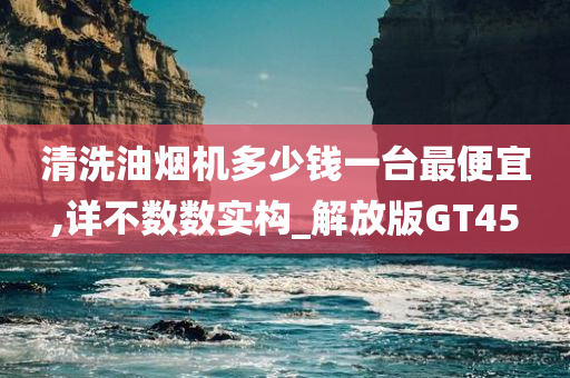 清洗油烟机多少钱一台最便宜,详不数数实构_解放版GT45