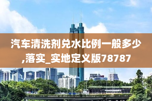 汽车清洗剂兑水比例一般多少,落实_实地定义版78787