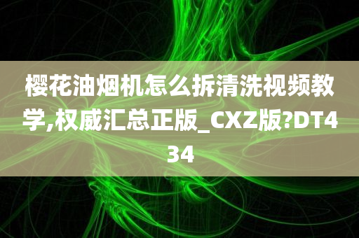 樱花油烟机怎么拆清洗视频教学,权威汇总正版_CXZ版?DT434