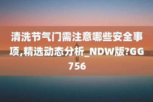 清洗节气门需注意哪些安全事项,精选动态分析_NDW版?GG756