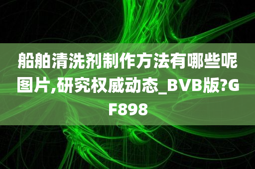 船舶清洗剂制作方法有哪些呢图片,研究权威动态_BVB版?GF898