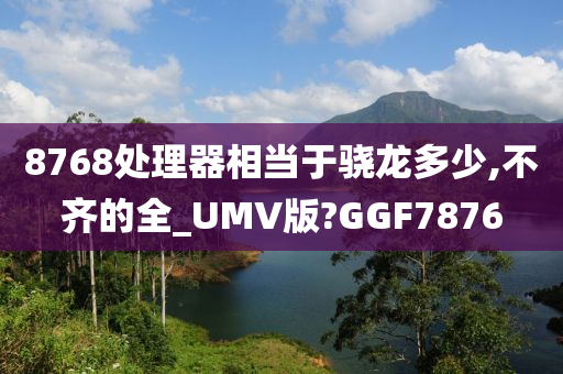 8768处理器相当于骁龙多少,不齐的全_UMV版?GGF7876