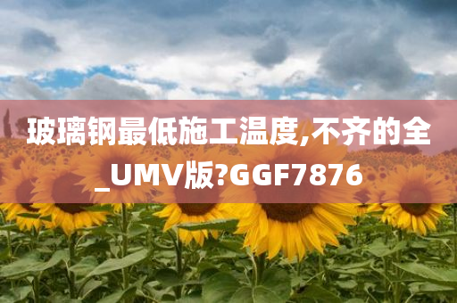 玻璃钢最低施工温度,不齐的全_UMV版?GGF7876