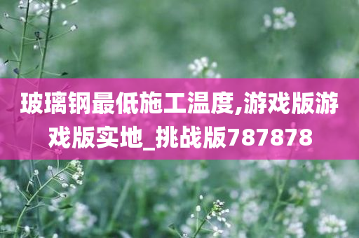 玻璃钢最低施工温度,游戏版游戏版实地_挑战版787878