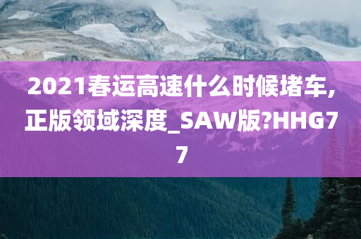 2021春运高速什么时候堵车,正版领域深度_SAW版?HHG77