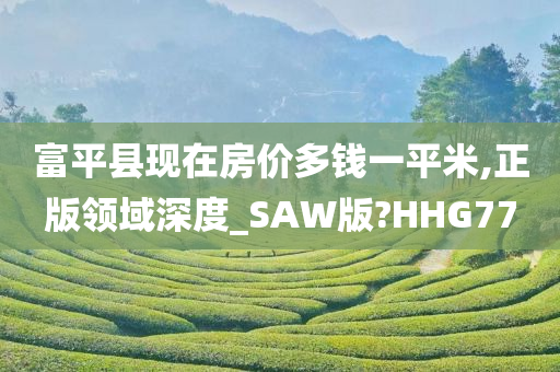 富平县现在房价多钱一平米,正版领域深度_SAW版?HHG77