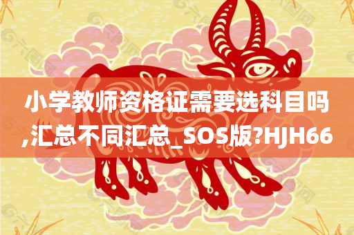 小学教师资格证需要选科目吗,汇总不同汇总_SOS版?HJH66