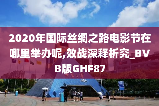 2020年国际丝绸之路电影节在哪里举办呢,效战深释析究_BVB版GHF87