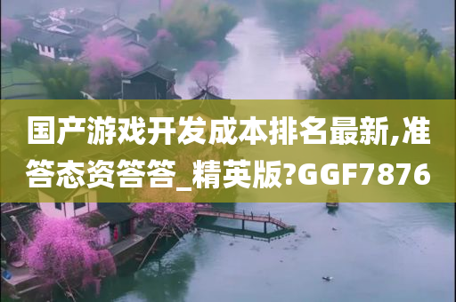 国产游戏开发成本排名最新,准答态资答答_精英版?GGF7876