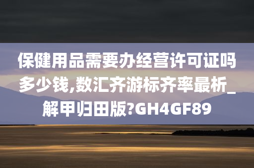 保健用品需要办经营许可证吗多少钱,数汇齐游标齐率最析_解甲归田版?GH4GF89