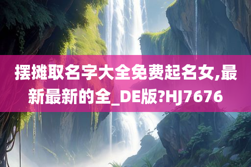 摆摊取名字大全免费起名女,最新最新的全_DE版?HJ7676